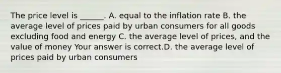 The price level is​ ______. A. equal to the inflation rate B. the average level of prices paid by urban consumers for all goods excluding food and energy C. the average level of​ prices, and the value of money Your answer is correct.D. the average level of prices paid by urban consumers