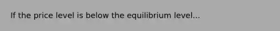 If the price level is below the equilibrium level...