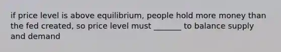 if price level is above equilibrium, people hold more money than the fed created, so price level must _______ to balance supply and demand