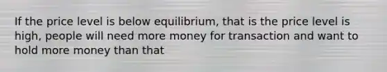 If the price level is below equilibrium, that is the price level is high, people will need more money for transaction and want to hold more money than that