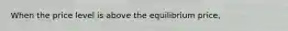 When the price level is above the equilibrium price,