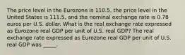 The price level in the Eurozone is 110.5​, the price level in the United States is 111.5​, and the nominal exchange rate is 0.78 euros per U.S. dollar. What is the real exchange rate expressed as Eurozone real GDP per unit of U.S. real​ GDP? The real exchange rate expressed as Eurozone real GDP per unit of U.S. real GDP was _____.