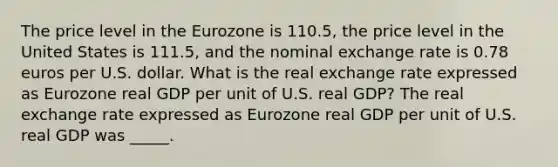 The price level in the Eurozone is 110.5​, the price level in the United States is 111.5​, and the nominal exchange rate is 0.78 euros per U.S. dollar. What is the real exchange rate expressed as Eurozone real GDP per unit of U.S. real​ GDP? The real exchange rate expressed as Eurozone real GDP per unit of U.S. real GDP was _____.