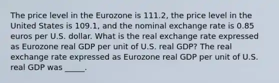 The price level in the Eurozone is 111.2​, the price level in the United States is 109.1​, and the nominal exchange rate is 0.85 euros per U.S. dollar. What is the real exchange rate expressed as Eurozone real GDP per unit of U.S. real​ GDP? The real exchange rate expressed as Eurozone real GDP per unit of U.S. real GDP was _____.