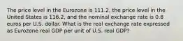 The price level in the Eurozone is 111.2​, the price level in the United States is 116.2​, and the nominal exchange rate is 0.8 euros per U.S. dollar. What is the real exchange rate expressed as Eurozone real GDP per unit of U.S. real​ GDP?