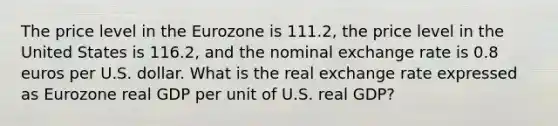 The price level in the Eurozone is 111.2​, the price level in the United States is 116.2​, and the nominal exchange rate is 0.8 euros per U.S. dollar. What is the real exchange rate expressed as Eurozone real GDP per unit of U.S. real​ GDP?