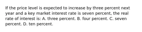 If the price level is expected to increase by three percent next year and a key market interest rate is seven percent, the real rate of interest is: A. three percent. B. four percent. C. seven percent. D. ten percent.