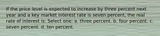 If the price level is expected to increase by three percent next year and a key market interest rate is seven percent, the real rate of interest is: Select one: a. three percent. b. four percent. c. seven percent. d. ten percent.