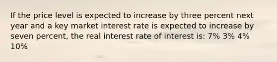 If the price level is expected to increase by three percent next year and a key market interest rate is expected to increase by seven percent, the real interest rate of interest is: 7% 3% 4% 10%