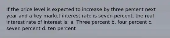 If the price level is expected to increase by three percent next year and a key market interest rate is seven percent, the real interest rate of interest is: a. Three percent b. four percent c. seven percent d. ten percent