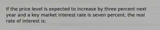 If the price level is expected to increase by three percent next year and a key market interest rate is seven percent, the real rate of interest is: