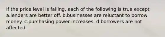 If the price level is falling, each of the following is true except a.lenders are better off. b.businesses are reluctant to borrow money. c.purchasing power increases. d.borrowers are not affected.