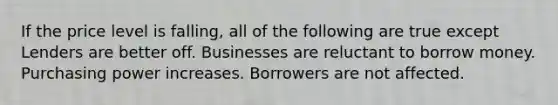 If the price level is falling, all of the following are true except Lenders are better off. Businesses are reluctant to borrow money. Purchasing power increases. Borrowers are not affected.