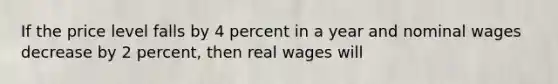 If the price level falls by 4 percent in a year and nominal wages decrease by 2 percent, then real wages will