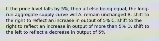 If the price level falls by 5%, then all else being equal, the long-run aggregate supply curve will A. remain unchanged B. shift to the right to reflect an increase in output of 5% C. shift to the right to reflect an increase in output of more than 5% D. shift to the left to reflect a decrease in output of 5%