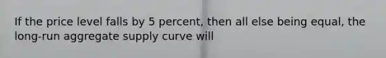 If the price level falls by 5 percent, then all else being equal, the long-run aggregate supply curve will