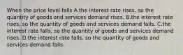 When the price level falls A.the interest rate rises, so the quantity of goods and services demand rises. B.the interest rate rises, so the quantity of goods and services demand falls. C.the interest rate falls, so the quantity of goods and services demand rises. D.the interest rate falls, so the quantity of goods and services demand falls.