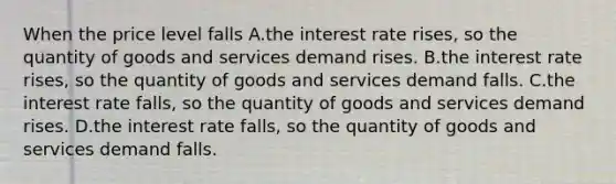 When the price level falls A.the interest rate rises, so the quantity of goods and services demand rises. B.the interest rate rises, so the quantity of goods and services demand falls. C.the interest rate falls, so the quantity of goods and services demand rises. D.the interest rate falls, so the quantity of goods and services demand falls.