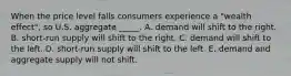 When the price level falls consumers experience a "wealth effect", so U.S. aggregate _____. A. demand will shift to the right. B. short-run supply will shift to the right. C. demand will shift to the left. D. short-run supply will shift to the left. E. demand and aggregate supply will not shift.