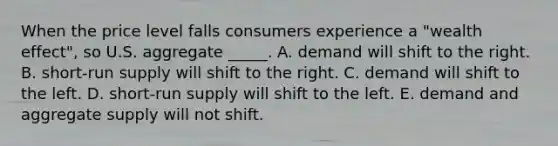 When the price level falls consumers experience a "wealth effect", so U.S. aggregate _____. A. demand will shift to the right. B. <a href='https://www.questionai.com/knowledge/kpdf81PlVL-short-run-supply' class='anchor-knowledge'>short-run supply</a> will shift to the right. C. demand will shift to the left. D. short-run supply will shift to the left. E. demand and aggregate supply will not shift.