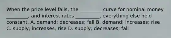 When the price level falls, the _________ curve for nominal money _________, and interest rates __________, everything else held constant. A. demand; decreases; fall B. demand; increases; rise C. supply; increases; rise D. supply; decreases; fall