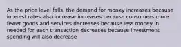 As the price level falls, the demand for money increases because interest rates also increase increases because consumers more fewer goods and services decreases because less money in needed for each transaction decreases because investment spending will also decrease