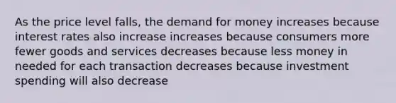 As the price level falls, <a href='https://www.questionai.com/knowledge/klIDlybqd8-the-demand-for-money' class='anchor-knowledge'>the demand for money</a> increases because interest rates also increase increases because consumers more fewer goods and services decreases because less money in needed for each transaction decreases because investment spending will also decrease