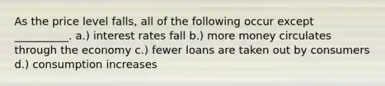 As the price level falls, all of the following occur except __________. a.) interest rates fall b.) more money circulates through the economy c.) fewer loans are taken out by consumers d.) consumption increases