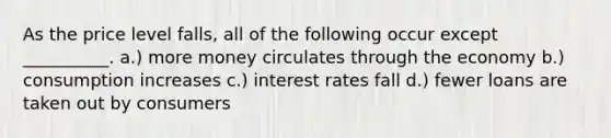 As the price level falls, all of the following occur except __________. a.) more money circulates through the economy b.) consumption increases c.) interest rates fall d.) fewer loans are taken out by consumers