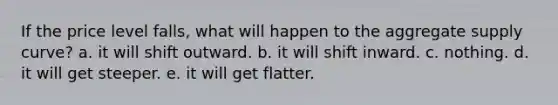 If the price level falls, what will happen to the aggregate supply curve? a. it will shift outward. b. it will shift inward. c. nothing. d. it will get steeper. e. it will get flatter.