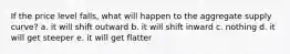 If the price level falls, what will happen to the aggregate supply curve? a. it will shift outward b. it will shift inward c. nothing d. it will get steeper e. it will get flatter