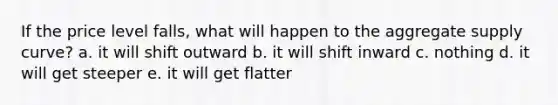 If the price level falls, what will happen to the aggregate supply curve? a. it will shift outward b. it will shift inward c. nothing d. it will get steeper e. it will get flatter