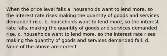 When the price level falls a. households want to lend more, so the interest rate rises making the quantity of goods and services demanded rise. b. households want to lend more, so the interest rate falls, making the quantity of goods and services demanded rise. c. households want to lend more, so the interest rate rises, making the quantity of goods and services demanded fall. d. None of the above are correct