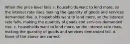 When the price level falls a. households want to lend more, so the interest rate rises making the quantity of goods and services demanded rise. b. households want to lend more, so the interest rate falls, making the quantity of goods and services demanded rise. c. households want to lend more, so the interest rate rises, making the quantity of goods and services demanded fall. d. None of the above are correct.