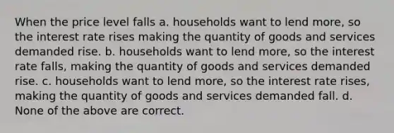 When the price level falls a. households want to lend more, so the interest rate rises making the quantity of goods and services demanded rise. b. households want to lend more, so the interest rate falls, making the quantity of goods and services demanded rise. c. households want to lend more, so the interest rate rises, making the quantity of goods and services demanded fall. d. None of the above are correct.