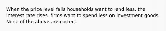 When the price level falls households want to lend less. the interest rate rises. firms want to spend less on investment goods. None of the above are correct.