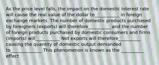 As the price level falls, the impact on the domestic interest rate will cause the real value of the dollar to___________ in foreign exchange markets. The number of domestic products purchased by foreigners (exports) will therefore__________ and the number of foreign products purchased by domestic consumers and firms (imports) will___________ Net exports will therefore__________ causing the quantity of domestic output demanded to______________ This phenomenon is known as the __________ effect