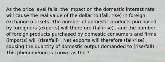 As the price level falls, the impact on the domestic interest rate will cause the real value of the dollar to (fall, rise) in foreign exchange markets. The number of domestic products purchased by foreigners (exports) will therefore (fall/rise) , and the number of foreign products purchased by domestic consumers and firms (imports) will (rise/fall) . Net exports will therefore (fall/rise) , causing the quantity of domestic output demanded to (rise/fall) . This phenomenon is known as the ?