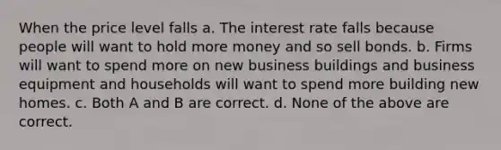 When the price level falls a. The interest rate falls because people will want to hold more money and so sell bonds. b. Firms will want to spend more on new business buildings and business equipment and households will want to spend more building new homes. c. Both A and B are correct. d. None of the above are correct.