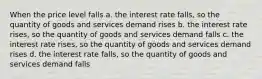 When the price level falls a. the interest rate falls, so the quantity of goods and services demand rises b. the interest rate rises, so the quantity of goods and services demand falls c. the interest rate rises, so the quantity of goods and services demand rises d. the interest rate falls, so the quantity of goods and services demand falls