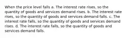 When the price level falls a. The interest rate rises, so the quantity of goods and services demand rises. b. The interest rate rises, so the quantity of goods and services demand falls. c. The interest rate falls, so the quantity of goods and services demand rises. d. The interest rate falls, so the quantity of goods and services demand falls.