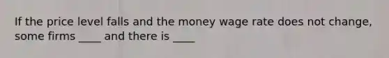 If the price level falls and the money wage rate does not change, some firms ____ and there is ____