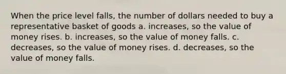 When the price level falls, the number of dollars needed to buy a representative basket of goods a. increases, so the value of money rises. b. increases, so the value of money falls. c. decreases, so the value of money rises. d. decreases, so the value of money falls.