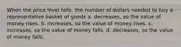 When the price level falls, the number of dollars needed to buy a representative basket of goods a. decreases, so the value of money rises. b. increases, so the value of money rises. c. increases, so the value of money falls. d. decreases, so the value of money falls.