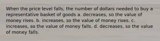 When the price level falls, the number of dollars needed to buy a representative basket of goods a. decreases, so the value of money rises. b. increases, so the value of money rises. c. increases, so the value of money falls. d. decreases, so the value of money falls.