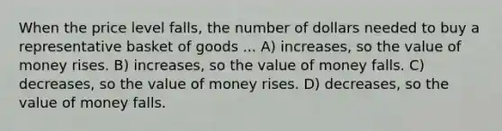 When the price level falls, the number of dollars needed to buy a representative basket of goods ... A) increases, so the value of money rises. B) increases, so the value of money falls. C) decreases, so the value of money rises. D) decreases, so the value of money falls.