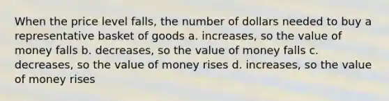 When the price level falls, the number of dollars needed to buy a representative basket of goods a. increases, so the value of money falls b. decreases, so the value of money falls c. decreases, so the value of money rises d. increases, so the value of money rises