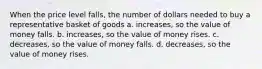 When the price level falls, the number of dollars needed to buy a representative basket of goods a. increases, so the value of money falls. b. increases, so the value of money rises. c. decreases, so the value of money falls. d. decreases, so the value of money rises.