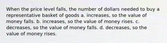 When the price level falls, the number of dollars needed to buy a representative basket of goods a. increases, so the value of money falls. b. increases, so the value of money rises. c. decreases, so the value of money falls. d. decreases, so the value of money rises.