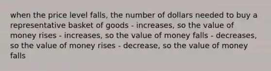 when the price level falls, the number of dollars needed to buy a representative basket of goods - increases, so the value of money rises - increases, so the value of money falls - decreases, so the value of money rises - decrease, so the value of money falls